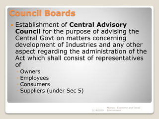 Council Boards
 Establishment of Central Advisory
Council for the purpose of advising the
Central Govt on matters concerning
development of Industries and any other
aspect regarding the administration of the
Act which shall consist of representatives
of
◦ Owners
◦ Employees
◦ Consumers
◦ Suppliers (under Sec 5)
3/14/2020
Monica - Economic and Social
Environment
 