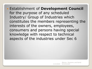  Establishment of Development Council
for the purpose of any scheduled
Industry/ Group of Industries which
constitutes the members representing the
interests of the owners, employees,
consumers and persons having special
knowledge with respect to technical
aspects of the industries under Sec 6
3/14/2020
Monica - Economic and Social
Environment
 