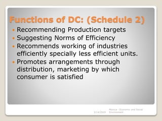 Functions of DC: (Schedule 2)
 Recommending Production targets
 Suggesting Norms of Efficiency
 Recommends working of industries
efficiently specially less efficient units.
 Promotes arrangements through
distribution, marketing by which
consumer is satisfied
3/14/2020
Monica - Economic and Social
Environment
 