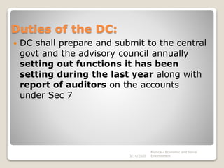 Duties of the DC:
 DC shall prepare and submit to the central
govt and the advisory council annually
setting out functions it has been
setting during the last year along with
report of auditors on the accounts
under Sec 7
3/14/2020
Monica - Economic and Social
Environment
 