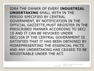  IDRA THE OWNER OF EVERY INDUSTRIAL
UNDERTAKING SHALL WITH IN THE
PERIOD SPECIFIED BY CENTRAL
GOVERNMENT, BY NOTIFICATION IN THE
OFFICIAL GAZZETTE,MUST REGISTER IN THE
PRESCRIBED MANNER ACCORDING TO SEC/
10 AND IT CAN BE REVOKED UNDER
SEC/10A IF THE CENTRAL GOVERNMENT IS
SATISFIED THAT IT HAS BEEN OBTAINED BY
MISREPRESENTING THE ESSENCIAL FACTS
AND ANY UNDERTAKING HAS CEASED TO BE
REGISTRABLE UNDER THE ACT.
3/14/2020
Monica - Economic and Social
Environment
 