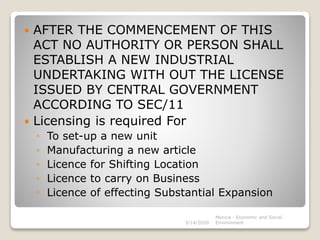  AFTER THE COMMENCEMENT OF THIS
ACT NO AUTHORITY OR PERSON SHALL
ESTABLISH A NEW INDUSTRIAL
UNDERTAKING WITH OUT THE LICENSE
ISSUED BY CENTRAL GOVERNMENT
ACCORDING TO SEC/11
 Licensing is required For
◦ To set-up a new unit
◦ Manufacturing a new article
◦ Licence for Shifting Location
◦ Licence to carry on Business
◦ Licence of effecting Substantial Expansion
3/14/2020
Monica - Economic and Social
Environment
 