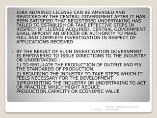  IDRA ABTAINED LICENSE CAN BE AMENDED AND
REVOCKED BY THE CENTRAL GOVERNMENT AFTER IT HAS
BEEN SATISFIED THAT REGISTERED UNDERTAKING HAS
FAILED TO ESTABLISH OR TAKE EFFECTIVE STEPS IN
RESPECT OF LICENSE ACQUIRED. CENTRAL GOVERNMENT
SHALL APPOINT AN OFFICER OR AUTHORITY TO MAKE
FULL AND COMPLETE INVESTIGATION IN RESPECT OF
APPLICATIONS RECEIVED
 BY THE RESULT OF SUCH INVESTIGATION GOVERNMENT
IS EMPOWERED TO ISSUE DIRECTIONS TO THE INDUSTRY
OR UNDERTAKING :
1) TO REGULATE THE PRODUCTION OF OUTPUT AND FIX
THE STANDARDS OF PRODUCTION.
2) REQUIRING THE INDUSTRY TO TAKE STEPS WHICH IT
FEELS NECESSARY FOR THE DEVELOPMENT
3)PROHIBITING THE INDUSTRY OR UNDERTAKING TO ACT
OR PRACTICE WHICH MIGHT REDUCE
PRODUCTION,CAPACITY OR ECONOMIC VALUE
3/14/2020
Monica - Economic and Social
Environment
 