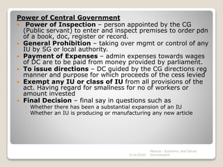 Power of Central Government
 Power of Inspection – person appointed by the CG
(Public servant) to enter and inspect premises to order pdn
of a book, doc, register or record.
 General Prohibition – taking over mgmt or control of any
IU by SG or local authority.
 Payment of Expenses – admin expenses towards wages
of DC are to be paid from money provided by parliament.
 To issue directions – DC guided by the CG directions reg
manner and purpose for which proceeds of the cess levied
 Exempt any IU or class of IU from all provisions of the
act. Having regard for smallness for no of workers or
amount invested
 Final Decision – final say in questions such as
◦ Whether there has been a substantial expansion of an IU
◦ Whether an IU is producing or manufacturing any new article
3/14/2020
Monica - Economic and Social
Environment
 