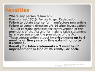 Penalties
 Where any person failure on-
 Provision sec10(1)- Failure to get Registration
 Failure to obtain License for manufacture new article
 Failure to comply direction u/s 16 after investigation
 The Act contains penalties for contravention of the
provisions of the Act and for making false statement
by any person under the provisions of the Act
 These contravention attract imprisonment up to 6
months or five years or fine extending up to
Rs.5000/-
 Penalty for false statements – 3 months of
imprisonment or fine of Rs 2000/- or both.
3/14/2020
Monica - Economic and Social
Environment
 