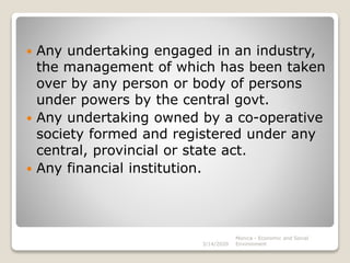 Any undertaking engaged in an industry,
the management of which has been taken
over by any person or body of persons
under powers by the central govt.
 Any undertaking owned by a co-operative
society formed and registered under any
central, provincial or state act.
 Any financial institution.
Monica - Economic and Social
Environment3/14/2020
 