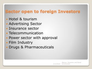Sector open to foreign Investors
 Hotel & tourism
 Advertising Sector
 Insurance sector
 Telecommunication
 Power sector with approval
 Film Industry
 Drugs & Pharmaceuticals
3/14/2020
Monica - Economic and Social
Environment
 