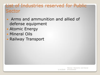 List of Industries reserved for Public
Sector
 Arms and ammunition and allied of
defense equipment
 Atomic Energy
 Mineral Oils
 Railway Transport
3/14/2020
Monica - Economic and Social
Environment
 
