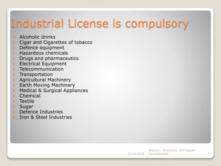 Industrial License is compulsory
 Alcoholic drinks
 Cigar and Cigarettes of tobacco
 Defence equipment
 Hazardous chemicals
 Drugs and pharmaceutics
 Electrical Equipment
 Telecommunication
 Transportation
 Agricultural Machinery
 Earth Moving Machinery
 Medical & Surgical Appliances
 Chemical
 Textile
 Sugar
 Defence Industries
 Iron & Steel Industries
3/14/2020
Monica - Economic and Social
Environment
 