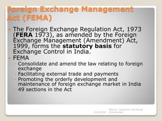 Foreign Exchange Management
Act (FEMA)
 The Foreign Exchange Regulation Act, 1973
(FERA 1973), as amended by the Foreign
Exchange Management (Amendment) Act,
1999, forms the statutory basis for
Exchange Control in India.
 FEMA
◦ Consolidate and amend the law relating to foreign
exchange
◦ Facilitating external trade and payments
◦ Promoting the orderly development and
maintenance of foreign exchange market in India
◦ 49 sections in the Act
3/14/2020
Monica - Economic and Social
Environment
 