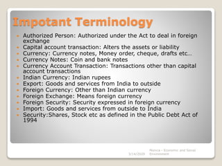 Impotant Terminology
 Authorized Person: Authorized under the Act to deal in foreign
exchange
 Capital account transaction: Alters the assets or liability
 Currency: Currency notes, Money order, cheque, drafts etc…
 Currency Notes: Coin and bank notes
 Currency Account Transaction: Transactions other than capital
account transactions
 Indian Currency: Indian rupees
 Export: Goods and services from India to outside
 Foreign Currency: Other than Indian currency
 Foreign Exchange: Means foreign currency
 Foreign Security: Security expressed in foreign currency
 Import: Goods and services from outside to India
 Security:Shares, Stock etc as defined in the Public Debt Act of
1994
3/14/2020
Monica - Economic and Social
Environment
 