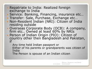  Repatriate to India: Realized foreign
exchange to India
 Service: Banking, Financing, insurance etc…
 Transfer: Sale, Purchase, Exchange etc…
 Non-Resident Indian (NRI): Citizen of India
residing outside
 Overseas Corporate Body (OCB): A company,
firm etc.. Owned at least 60% by NRIs
 Person of Indian Origin (PIO): Citizen of
country other then Bangladesh and Pakistan,
if
◦ Any time held Indian passport or
◦ Either of his parents or grandparents was citizen of
India
◦ The Person is spouse of an Indian citizen
3/14/2020
Monica - Economic and Social
Environment
 