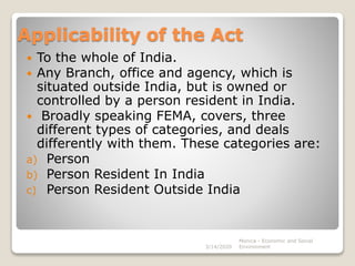 Applicability of the Act
 To the whole of India.
 Any Branch, office and agency, which is
situated outside India, but is owned or
controlled by a person resident in India.
 Broadly speaking FEMA, covers, three
different types of categories, and deals
differently with them. These categories are:
a) Person
b) Person Resident In India
c) Person Resident Outside India
3/14/2020
Monica - Economic and Social
Environment
 