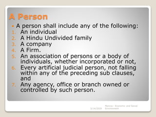 A Person
 A person shall include any of the following:
1. An individual
2. A Hindu Undivided family
3. A company
4. A Firm.
5. An association of persons or a body of
individuals, whether incorporated or not,
6. Every artificial judicial person, not falling
within any of the preceding sub clauses,
and
7. Any agency, office or branch owned or
controlled by such person.
3/14/2020
Monica - Economic and Social
Environment
 