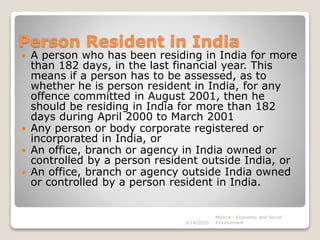 Person Resident in India
 A person who has been residing in India for more
than 182 days, in the last financial year. This
means if a person has to be assessed, as to
whether he is person resident in India, for any
offence committed in August 2001, then he
should be residing in India for more than 182
days during April 2000 to March 2001
 Any person or body corporate registered or
incorporated in India, or
 An office, branch or agency in India owned or
controlled by a person resident outside India, or
 An office, branch or agency outside India owned
or controlled by a person resident in India.
3/14/2020
Monica - Economic and Social
Environment
 