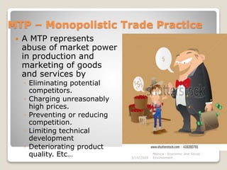 MTP – Monopolistic Trade Practice
 A MTP represents
abuse of market power
in production and
marketing of goods
and services by
◦ Eliminating potential
competitors.
◦ Charging unreasonably
high prices.
◦ Preventing or reducing
competition.
◦ Limiting technical
development
◦ Deteriorating product
quality. Etc… Monica - Economic and Social
Environment3/14/2020
 