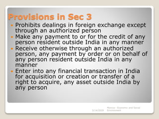 Provisions in Sec 3
 Prohibits dealings in foreign exchange except
through an authorized person
 Make any payment to or for the credit of any
person resident outside India in any manner
 Receive otherwise through an authorized
person, any payment by order or on behalf of
any person resident outside India in any
manner
 Enter into any financial transaction in India
for acquisition or creation or transfer of a
right to acquire, any asset outside India by
any person
3/14/2020
Monica - Economic and Social
Environment
 