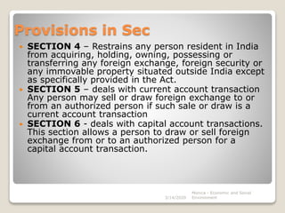 Provisions in Sec
 SECTION 4 – Restrains any person resident in India
from acquiring, holding, owning, possessing or
transferring any foreign exchange, foreign security or
any immovable property situated outside India except
as specifically provided in the Act.
 SECTION 5 – deals with current account transaction
Any person may sell or draw foreign exchange to or
from an authorized person if such sale or draw is a
current account transaction
 SECTION 6 - deals with capital account transactions.
This section allows a person to draw or sell foreign
exchange from or to an authorized person for a
capital account transaction.
3/14/2020
Monica - Economic and Social
Environment
 