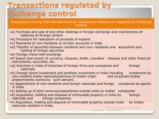 Transactions regulated by
Exchange control
Transactions having international financial implications matters are regulated by Exchange
Control:
•a) Purchase and sale of and other dealings in foreign exchange and maintenance of
balances at foreign centers
•b) Procedure for realization of proceeds of exports
•c) Payments to non-residents or to their accounts in India
•d) Transfer of securities between residents and non- residents and acquisition and
holding of foreign securities
•e) Foreign travel with exchange
•f) Export and import of currency, cheques, drafts, travelers cheques and other financial
instruments, securities, etc.
•g) Activities in India of branches of foreign firms and companies and foreign
nationals
•h) Foreign direct investment and portfolio investment in India including investment by
non-resident Indian nationals/persons of Indian origin and corporate bodies
predominantly owned by such persons
•i) Appointment of non-residents and foreign nationals and foreign companies as agents
in India
•j) Setting up of joint ventures/subsidiaries outside India by Indian companies
•k) Acquisition, holding and disposal of immovable property in India by foreign
nationals and foreign companies
•l) Acquisition, holding and disposal of immovable property outside India by Indian
nationals resident in India.
3/14/2020
Monica - Economic and Social
Environment
 