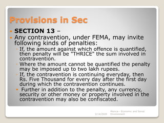 Provisions in Sec
 SECTION 13 –
 Any contravention, under FEMA, may invite
following kinds of penalties:
◦ If, the amount against which offence is quantified,
then penalty will be "THRICE" the sum involved in
contravention.
◦ Where the amount cannot be quantified the penalty
may be imposed up to two lakh rupees.
◦ If, the contravention is continuing everyday, then
Rs. Five Thousand for every day after the first day
during which the contravention continues.
 Further in addition to the penalty, any currency,
security or other money or property involved in the
contravention may also be confiscated.
3/14/2020
Monica - Economic and Social
Environment
 