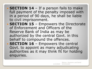  SECTION 14 – If a person fails to make
full payment of the penalty imposed with
in a period of 90 days, he shall be liable
to civil imprisonment.
 SECTION 15 – Empowers the Directorate
of Enforcement and Officers of the
Reserve Bank of India as may be
authorized by the central Govt. in this
behalf to compound the offences.
 SECTION 16 – Empowers the central
Govt. to appoint as many adjudicating
authorities as it may think fit for holding
enquiries.
3/14/2020
Monica - Economic and Social
Environment
 