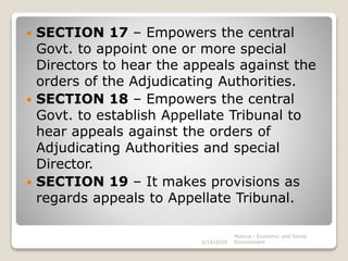  SECTION 17 – Empowers the central
Govt. to appoint one or more special
Directors to hear the appeals against the
orders of the Adjudicating Authorities.
 SECTION 18 – Empowers the central
Govt. to establish Appellate Tribunal to
hear appeals against the orders of
Adjudicating Authorities and special
Director.
 SECTION 19 – It makes provisions as
regards appeals to Appellate Tribunal.
3/14/2020
Monica - Economic and Social
Environment
 