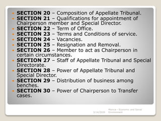  SECTION 20 – Composition of Appellate Tribunal.
 SECTION 21 – Qualifications for appointment of
Chairperson member and Special Director.
 SECTION 22 – Term of Office.
 SECTION 23 – Terms and Conditions of service.
 SECTION 24 – Vacancies.
 SECTION 25 – Resignation and Removal.
 SECTION 26 – Member to act as Chairperson in
certain circumstances.
 SECTION 27 – Staff of Appellate Tribunal and Special
Directorate.
 SECTION 28 – Power of Appellate Tribunal and
Special Director.
 SECTION 29 – Distribution of business among
benches.
 SECTION 30 – Power of Chairperson to Transfer
cases.
3/14/2020
Monica - Economic and Social
Environment
 