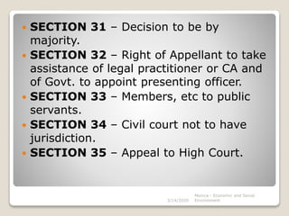  SECTION 31 – Decision to be by
majority.
 SECTION 32 – Right of Appellant to take
assistance of legal practitioner or CA and
of Govt. to appoint presenting officer.
 SECTION 33 – Members, etc to public
servants.
 SECTION 34 – Civil court not to have
jurisdiction.
 SECTION 35 – Appeal to High Court.
3/14/2020
Monica - Economic and Social
Environment
 