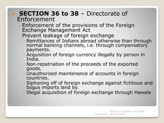  SECTION 36 to 38 – Directorate of
Enforcement
◦ Enforcement of the provisions of the Foreign
Exchange Management Act
◦ Prevent leakage of foreign exchange
 Remittances of Indians abroad otherwise than through
normal banking channels, i.e. through compensatory
payments.
 Acquisition of foreign currency illegally by person in
India.
 Non-repatriation of the proceeds of the exported
goods.
 Unauthorized maintenance of accounts in foreign
countries.
 Siphoning off of foreign exchange against fictitious and
bogus imports land by.
 Illegal acquisition of foreign exchange through Hawala
3/14/2020
Monica - Economic and Social
Environment
 