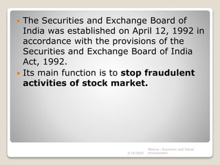  The Securities and Exchange Board of
India was established on April 12, 1992 in
accordance with the provisions of the
Securities and Exchange Board of India
Act, 1992.
 Its main function is to stop fraudulent
activities of stock market.
3/14/2020
Monica - Economic and Social
Environment
 