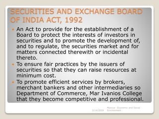 SECURITIES AND EXCHANGE BOARD
OF INDIA ACT, 1992
 An Act to provide for the establishment of a
Board to protect the interests of investors in
securities and to promote the development of,
and to regulate, the securities market and for
matters connected therewith or incidental
thereto.
 To ensure fair practices by the issuers of
securities so that they can raise resources at
minimum cost.
 To promote efficient services by brokers,
merchant bankers and other intermediaries so
Department of Commerce, Mar Ivanios College
that they become competitive and professional.
3/14/2020
Monica - Economic and Social
Environment
 