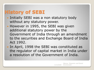 History of SEBI
 Initially SEBI was a non statutory body
without any statutory power.
 However in 1995, the SEBI was given
additional statutory power by the
Government of India through an amendment
to the securities and Exchange Board of India
Act 1992.
 In April, 1998 the SEBI was constituted as
the regulator of capital market in India under
a resolution of the Government of India.
3/14/2020
Monica - Economic and Social
Environment
 