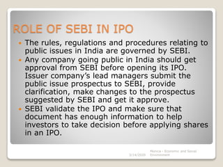 ROLE OF SEBI IN IPO
 The rules, regulations and procedures relating to
public issues in India are governed by SEBI.
 Any company going public in India should get
approval from SEBI before opening its IPO.
Issuer company’s lead managers submit the
public issue prospectus to SEBI, provide
clarification, make changes to the prospectus
suggested by SEBI and get it approve.
 SEBI validate the IPO and make sure that
document has enough information to help
investors to take decision before applying shares
in an IPO.
3/14/2020
Monica - Economic and Social
Environment
 