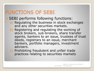 FUNCTIONS OF SEBI
 SEBI performs following functions:
a) Regulating the business in stock exchanges
and any other securities markets.
b) Registering and regulating the working of
stock brokers, sub-brokers, share transfer
agents, bankers to an issue, trustees of trust
deeds, registrars to an issue, merchant
bankers, portfolio managers, investment
advisers.
c) Prohibiting fraudulent and unfair trade
practices relating to securities markets
3/14/2020
Monica - Economic and Social
Environment
 