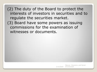 (2) The duty of the Board to protect the
interests of investors in securities and to
regulate the securities market.
(3) Board have some powers as issuing
commissions for the examination of
witnesses or documents.
3/14/2020
Monica - Economic and Social
Environment
 