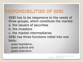 RESPONSIBILITIES OF SEBI
 SEBI has to be responsive to the needs of
three groups, which constitute the market:
a. the issuers of securities
b. the investors
c. the market intermediaries
 SEBI has three functions rolled into one
body:
◦ quasi-legislative,
◦ quasi-judicial and
◦ quasi-executive.
3/14/2020
Monica - Economic and Social
Environment
 