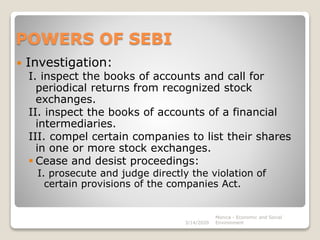 POWERS OF SEBI
 Investigation:
I. inspect the books of accounts and call for
periodical returns from recognized stock
exchanges.
II. inspect the books of accounts of a financial
intermediaries.
III. compel certain companies to list their shares
in one or more stock exchanges.
 Cease and desist proceedings:
I. prosecute and judge directly the violation of
certain provisions of the companies Act.
3/14/2020
Monica - Economic and Social
Environment
 