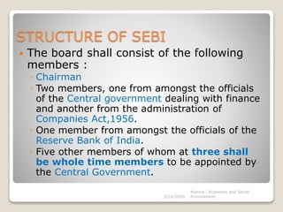 STRUCTURE OF SEBI
 The board shall consist of the following
members :
◦ Chairman
◦ Two members, one from amongst the officials
of the Central government dealing with finance
and another from the administration of
Companies Act,1956.
◦ One member from amongst the officials of the
Reserve Bank of India.
◦ Five other members of whom at three shall
be whole time members to be appointed by
the Central Government.
3/14/2020
Monica - Economic and Social
Environment
 