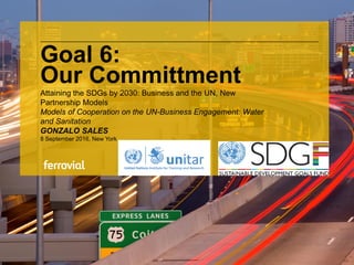 Goal 6:
Our Committment
Attaining the SDGs by 2030: Business and the UN, New
Partnership Models
Models of Cooperation on the UN-Business Engagement: Water
and Sanitation
GONZALO SALES
8 September 2016, New York
 