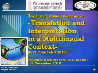 The First International Conference on:
«Translation and
Interpretation
in a Multilingual
Context»
(ICTI_THAILAND 2010)
The Imperial Queen’s Park Hotel, Bangkok
1-3 November 2010
ICTI_THAILAND 2010
Bangkok, Thailand
 