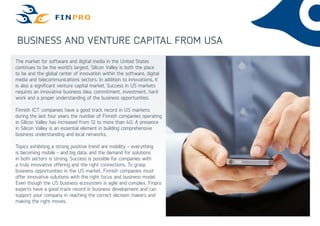 Business and venture capital from USA
The market for software and digital media in the United States
continues to be the world’s largest. Silicon Valley is both the place
to be and the global center of innovation within the software, digital
media and telecommunications sectors. In addition to innovations, it
is also a significant venture capital market. Success in US markets
requires an innovative business idea, commitment, investment, hard
work and a proper understanding of the business opportunities.
Finnish ICT companies have a good track record in US markets:
during the last four years the number of Finnish companies operating
in Silicon Valley has increased from 12 to more than 40. A presence
in Silicon Valley is an essential element in building comprehensive
business understanding and local networks.
Topics exhibiting a strong positive trend are mobility - everything
is becoming mobile - and big data, and the demand for solutions
in both sectors is strong. Success is possible for companies with
a truly innovative offering and the right connections. To grasp
business opportunities in the US market, Finnish companies must
offer innovative solutions with the right focus and business model.
Even though the US business ecosystem is agile and complex, Finpro
experts have a good track record in business development and can
support your company in reaching the correct decision makers and
making the right moves.
 