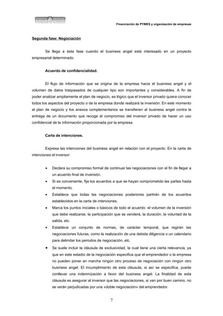 Financiación de PYMES y organización de empresas



Segunda fase: Negociación


        Se llega a ésta fase cuando el business angel está interesado en un proyecto
empresarial determinado.


        Acuerdo de confidencialidad.


        El flujo de información que se origina de la empresa hacia el business angel y el
volumen de datos traspasados de cualquier tipo son importantes y considerables. A fin de
poder analizar ampliamente el plan de negocio, es lógico que el inversor privado quiera conocer
todos los aspectos del proyecto o de la empresa donde realizará la inversión. En este momento
el plan de negocio y los anexos complementarios se transfieren al business angel contra la
entrega de un documento que recoge el compromiso del inversor privado de hacer un uso
confidencial de la información proporcionada por la empresa.


        Carta de intenciones.


        Expresa las intenciones del business angel en relación con el proyecto. En la carta de
intenciones el inversor:


        •   Declara su compromiso formal de continuar las negociaciones con el fin de llegar a
            un acuerdo final de inversión.
        •   Si es conveniente, fija los acuerdos a que se hayan comprometido las partes hasta
            el momento.
        •   Establece que todas las negociaciones posteriores partirán de los acuerdos
            establecidos en la carta de intenciones.
        •   Marca los puntos iniciales o básicos de todo el acuerdo: el volumen de la inversión
            que debe realizarse, la participación que se venderá, la duración, la voluntad de la
            salida, etc.
        •   Establece un conjunto de normas, de carácter temporal, que regirán las
            negociaciones futuras, como la realización de una debida diligencia o un calendario
            para delimitar los periodos de negociación, etc.
        •   Se suele incluir la cláusula de exclusividad, la cual tiene una cierta relevancia, ya
            que en este estadio de la negociación especifica que el emprendedor o la empresa
            no pueden poner en marcha ningún otro proceso de negociación con ningún otro
            business angel. El incumplimiento de esta cláusula, si así se especifica, puede
            conllevar una indemnización a favor del business angel. La finalidad de esta
            cláusula es asegurar al inversor que las negociaciones, si van por buen camino, no
            se verán perjudicadas por una «doble negociación» del emprendedor.


                                               7
 