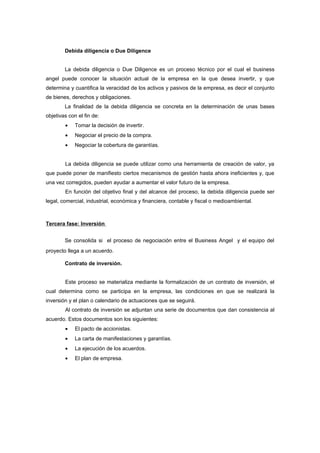 Debida diligencia o Due Diligence


        La debida diligencia o Due Diligence es un proceso técnico por el cual el business
angel puede conocer la situación actual de la empresa en la que desea invertir, y que
determina y cuantifica la veracidad de los activos y pasivos de la empresa, es decir el conjunto
de bienes, derechos y obligaciones.
        La finalidad de la debida diligencia se concreta en la determinación de unas bases
objetivas con el fin de:
        •    Tomar la decisión de invertir.
        •    Negociar el precio de la compra.
        •    Negociar la cobertura de garantías.


        La debida diligencia se puede utilizar como una herramienta de creación de valor, ya
que puede poner de manifiesto ciertos mecanismos de gestión hasta ahora ineficientes y, que
una vez corregidos, pueden ayudar a aumentar el valor futuro de la empresa.
        En función del objetivo final y del alcance del proceso, la debida diligencia puede ser
legal, comercial, industrial, económica y financiera, contable y fiscal o medioambiental.



Tercera fase: Inversión


        Se consolida si el proceso de negociación entre el Business Angel y el equipo del
proyecto llega a un acuerdo.

        Contrato de inversión.


        Este proceso se materializa mediante la formalización de un contrato de inversión, el
cual determina como se participa en la empresa, las condiciones en que se realizará la
inversión y el plan o calendario de actuaciones que se seguirá.
        Al contrato de inversión se adjuntan una serie de documentos que dan consistencia al
acuerdo. Estos documentos son los siguientes:
        •    El pacto de accionistas.
        •    La carta de manifestaciones y garantías.
        •    La ejecución de los acuerdos.
        •    El plan de empresa.
 