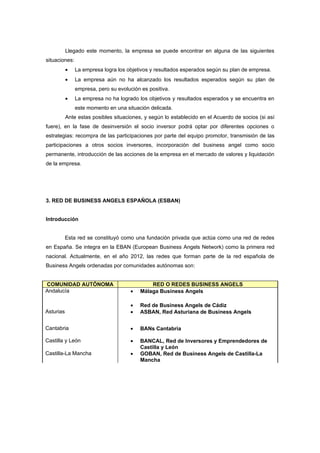 Llegado este momento, la empresa se puede encontrar en alguna de las siguientes
situaciones:
           •   La empresa logra los objetivos y resultados esperados según su plan de empresa.
           •   La empresa aún no ha alcanzado los resultados esperados según su plan de
               empresa, pero su evolución es positiva.
           •   La empresa no ha logrado los objetivos y resultados esperados y se encuentra en
               este momento en una situación delicada.
           Ante estas posibles situaciones, y según lo establecido en el Acuerdo de socios (si así
fuere), en la fase de desinversión el socio inversor podrá optar por diferentes opciones o
estrategias: recompra de las participaciones por parte del equipo promotor, transmisión de las
participaciones a otros socios inversores, incorporación del business angel como socio
permanente, introducción de las acciones de la empresa en el mercado de valores y liquidación
de la empresa.




3. RED DE BUSINESS ANGELS ESPAÑOLA (ESBAN)


Introducción


           Esta red se constituyó como una fundación privada que actúa como una red de redes
en España. Se integra en la EBAN (European Business Angels Network) como la primera red
nacional. Actualmente, en el año 2012, las redes que forman parte de la red española de
Business Angels ordenadas por comunidades autónomas son:


COMUNIDAD AUTÓNOMA                            RED O REDES BUSINESS ANGELS
Andalucía                             •   Málaga Business Angels

                                      •   Red de Business Angels de Cádiz
Asturias                              •   ASBAN, Red Asturiana de Business Angels


Cantabria                             •   BANs Cantabria

Castilla y León                       •   BANCAL, Red de Inversores y Emprendedores de
                                          Castilla y León
Castilla-La Mancha                    •   GOBAN, Red de Business Angels de Castilla-La
                                          Mancha
 