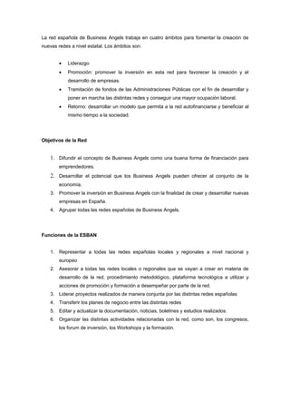 La red española de Business Angels trabaja en cuatro ámbitos para fomentar la creación de
nuevas redes a nivel estatal. Los ámbitos son:


        •   Liderazgo
        •   Promoción: promover la inversión en esta red para favorecer la creación y el
            desarrollo de empresas.
        •   Tramitación de fondos de las Administraciones Públicas con el fin de desarrollar y
            poner en marcha las distintas redes y conseguir una mayor ocupación laboral.
        •   Retorno: desarrollar un modelo que permita a la red autofinanciarse y beneficiar al
            mismo tiempo a la sociedad.




Objetivos de la Red


    1. Difundir el concepto de Business Angels como una buena forma de financiación para
        emprendedores.
    2. Desarrollar el potencial que los Business Angels pueden ofrecer al conjunto de la
        economía.
    3. Promover la inversión en Business Angels con la finalidad de crear y desarrollar nuevas
        empresas en España.
    4. Agrupar todas las redes españolas de Business Angels.




Funciones de la ESBAN


    1. Representar a todas las redes españolas locales y regionales a nivel nacional y
        europeo
    2. Asesorar a todas las redes locales o regionales que se vayan a crear en materia de
        desarrollo de la red, procedimiento metodológico, plataforma tecnológica a utilizar y
        acciones de promoción y formación a desempeñar por parte de la red.
    3. Liderar proyectos realizados de manera conjunta por las distintas redes españolas
    4. Transferir los planes de negocio entre las distintas redes
    5. Editar y actualizar la documentación, noticias, boletines y estudios realizados.
    6. Organizar las distintas actividades relacionadas con la red, como son, los congresos,
        los forum de inversión, los Workshops y la formación.
 