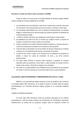 Financiación de PYMES y organización de empresas



Normativa a cumplir por todas la redes asociadas a la ESBAN


        Todas las redes que forman parte de la Red Española de Business Angels deberán
cumplir el código de conducta establecido por la EBAN:


   1. Las actividades de la red se llevarán a cabo de una manera clara y honesta, sobre todo
        en la puesta en marcha de proyectos que buscan inversión, inversores y otras redes.
   2. Las actividades desarrolladas por la red se realizarán profesionalmente, sin prácticas
        ilegales ni relacionándose con terceras partes que pudieran perjudicar la reputación de
        la Red de Business Angels.
   3.      La RED no admitirá inversores cuyo capital para invertir tenga un origen dudoso.
   4. Se establecerá por parte de la red un contrato con cualquier inversor o proyecto de
        inversión, incluyendo las cuotas a cobrar por la actividad.
   5. Todos los proyectos de inversión adheridos deberán presentar un resumen ejecutivo y
        un plan de empresa para enviárselo a los inversores en dicho proyecto.
   6. Todos los datos suministrados a la red se tratarán de manera confidencial sin confiarlos
        a terceros sin el consentimiento del inversor o el proyecto de inversión
   7. La tarifa de las cuotas a aplicar a los inversores por la realización de proyectos es
        pública e incluye las cuotas de inscripción, de éxito y por otros servicios
        proporcionados.
   8. Las redes deben fomentar el acuerdo entre inversores y proyectos de inversión
        asociados antes de proponerlo a otras redes y, éstas acordarán de manera formal el
        reparto de las cuotas e informarán al respecto a sus asociados.
   9. Las redes no se responsabilizan del cumplimiento de las previsiones de los proyectos
        de inversión o de los inversores por lo que éstos deben hacer su propia validación.




Caso BANCAL (RED DE INVERSORES Y EMPREDEDORES DE CATILLA Y LEÓN)


        BANCAL es una red Business Angels creada por la Junta de Castilla y León a través de
su sociedad pública ADE financiación con el objeto de poner en contacto ideas de negocio
(emprendedores) con inversores (Business Angels) surgidas en la comunidad castellano
leonesa.


FORMA DE OPERAR DE BANCAL


        En primer lugar ADE financiación recibe los proyectos propuestos por los distintos
emprendedores y éste les analiza mediante las herramientas de normalización adecuadas.
Posteriormente, se verifica que los proyectos cumplen todos los requisitos mínimos de



                                                13
 