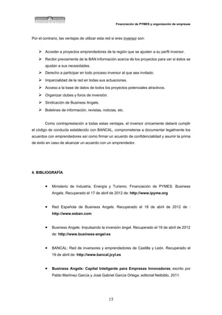Financiación de PYMES y organización de empresas



Por el contrario, las ventajas de utilizar esta red si eres inversor son:


     Acceder a proyectos emprendedores de la región que se ajusten a su perfil inversor.
     Recibir previamente de la BAN información acerca de los proyectos para ver si éstos se
        ajustan a sus necesidades.
     Derecho a participar en todo proceso inversor al que sea invitado.
     Imparcialidad de la red en todas sus actuaciones.
     Acceso a la base de datos de todos los proyectos potenciales atractivos.
     Organizar clubes y foros de inversión.
     Sindicación de Business Angels.
     Boletines de información, revistas, noticias, etc.

        Como contraprestación a todas estas ventajas, el inversor únicamente deberá cumplir
el código de conducta establecido con BANCAL, comprometerse a documentar legalmente los
acuerdos con emprendedores así como firmar un acuerdo de confidencialidad y asumir la prima
de éxito en caso de alcanzar un acuerdo con un emprendedor.




4. BIBLIOGRAFÍA


        •    Ministerio de Industria, Energía y Turismo. Financiación de PYMES. Business
             Angels. Recuperado el 17 de abril de 2012 de: http://www.ipyme.org


        •    Red Española de Business Angels. Recuperado el 18 de abril de 2012 de :
             http://www.esban.com


        •    Business Angels: Impulsando la inversión ángel. Recuperado el 19 de abril de 2012
             de: http://www.business-angel.es


        •    BANCAL: Red de inversores y emprendedores de Castilla y León. Recuperado el
             19 de abril de: http://www.bancal.jcyl.es


        •    Business Angels: Capital Inteligente para Empresas Innovadoras; escrito por
             Pablo Martínez García y José Gabriel García Ortega; editorial Netbiblo, 2011.




                                                 15
 
