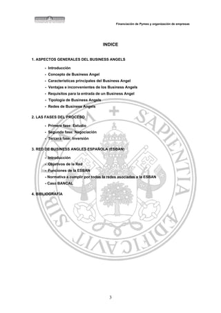 Financiación de Pymes y organización de empresas




                                       INDICE


1. ASPECTOS GENERALES DEL BUSINESS ANGELS

      - Introducción
      - Concepto de Business Angel
      - Características principales del Business Angel
      - Ventajas e inconvenientes de los Business Angels
      - Requisitos para la entrada de un Business Angel
      - Tipología de Business Angels
      - Redes de Business Angels

2. LAS FASES DEL PROCESO

      - Primera fase: Estudio
      - Segunda fase: Negociación
      - Tercera fase: Inversión

3. RED DE BUSINESS ANGLES ESPAÑOLA (ESBAN)

      - Introducción
      - Objetivos de la Red
      - Funciones de la ESBAN
      - Normativa a cumplir por todas la redes asociadas a la ESBAN
      - Caso BANCAL

4. BIBLIOGRAFÍA




                                          3
 