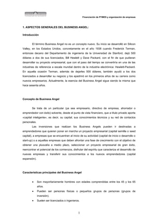 Financiación de PYMES y organización de empresas



1. ASPECTOS GENERALES DEL BUSINESS ANGEL:

Introducción


        El término Business Angel no es un concepto nuevo. Su inicio se desarrolló en Silicon
Valley, en los Estados Unidos, concretamente en el año 1938 cuando Frederick Terman,
entonces decano del Departamento de ingeniería de la Universidad de Stanford, dejó 500
dólares a dos de sus licenciados, Bill Hewlett y Dave Packard, con el fin de que pudieran
desarrollar su proyecto empresarial, que con el paso del tiempo se convertiría en una de las
industrias de referencia a escala mundial dentro de la industria electrónica: Hewlett-Packard.
En aquella ocasión Terman, además de dejarles 500 dólares, también ayudó a los dos
licenciados a desarrollar su negocio y los apadrinó en los primeros años de su carrera como
nuevos empresarios. Actualmente, la esencia del Business Angel sigue siendo la misma que
hace sesenta años.




Concepto de Business Angel


        Se trata de un particular (ya sea empresario, directivo de empresa, ahorrador o
emprendedor con éxito) solvente, desde el punto de vista financiero, que a título privado aporta
«capital inteligente», es decir, su capital, sus conocimientos técnicos y su red de contactos
personales.
        Las inversiones que realizan los Business Angels pueden ir destinadas a
emprendedores que quieren poner en marcha un proyecto empresarial (capital semilla o seed
capital), a empresas que se encuentran al inicio de su actividad (capital de inicio o desarrollo o
start-up) o a aquellas empresas que deben afrontar una fase de crecimiento con el objetivo de
obtener una plusvalía a medio plazo, seleccionar un proyecto empresarial de gran éxito,
reencontrar el potencial de los comienzos, disfrutar del espíritu que caracteriza el desarrollo de
nuevas empresas y transferir sus conocimientos a los nuevos emprendedores (capital
expansión).




Características principales del Business Angel


        •     Son mayoritariamente hombres con edades comprendidas entre los 45 y los 65
              años.
        •     Pueden ser personas físicas o pequeños grupos de personas (grupos de
              inversión).
        •     Suelen ser licenciados o ingenieros.



                                                1
 