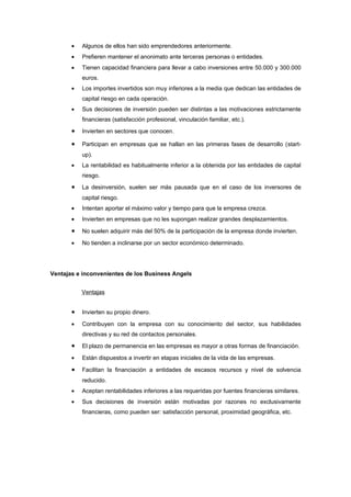 •   Algunos de ellos han sido emprendedores anteriormente.
       •   Prefieren mantener el anonimato ante terceras personas o entidades.
       •   Tienen capacidad financiera para llevar a cabo inversiones entre 50.000 y 300.000
           euros.
       •   Los importes invertidos son muy inferiores a la media que dedican las entidades de
           capital riesgo en cada operación.
       •   Sus decisiones de inversión pueden ser distintas a las motivaciones estrictamente
           financieras (satisfacción profesional, vinculación familiar, etc.).
       •   Invierten en sectores que conocen.

       •   Participan en empresas que se hallan en las primeras fases de desarrollo (start-
           up).
       •   La rentabilidad es habitualmente inferior a la obtenida por las entidades de capital
           riesgo.
       •   La desinversión, suelen ser más pausada que en el caso de los inversores de
           capital riesgo.
       •   Intentan aportar el máximo valor y tiempo para que la empresa crezca.
       •   Invierten en empresas que no les supongan realizar grandes desplazamientos.

       •   No suelen adquirir más del 50% de la participación de la empresa donde invierten.

       •   No tienden a inclinarse por un sector económico determinado.




Ventajas e inconvenientes de los Business Angels


           Ventajas


       •   Invierten su propio dinero.

       •   Contribuyen con la empresa con su conocimiento del sector, sus habilidades
           directivas y su red de contactos personales.
       •   El plazo de permanencia en las empresas es mayor a otras formas de financiación.

       •   Están dispuestos a invertir en etapas iniciales de la vida de las empresas.

       •   Facilitan la financiación a entidades de escasos recursos y nivel de solvencia
           reducido.
       •   Aceptan rentabilidades inferiores a las requeridas por fuentes financieras similares.
       •   Sus decisiones de inversión están motivadas por razones no exclusivamente
           financieras, como pueden ser: satisfacción personal, proximidad geográfica, etc.
 
